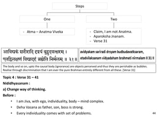 Topic 4 : Verse 31 – 41
Nididhyasanam :
a) Change way of thinking.
Before :
• I am Jiva, with ego, individuality, body – mind complex.
• Deha Vasana as father, son, boss is strong.
• Every individuality comes with set of problems.
Steps
TwoOne
- Claim, I am not Anatma.
- Aparoksha Jnanam.
- Verse 31
- Atma – Anatma Viveka
The body and so on, upto the causal body (ignorance) are objects perceived and thus they are perishable as bubbles.
Realise through discrimination that I am ever the pure Brahman entirely different from all these. [Verse 31]
44
 