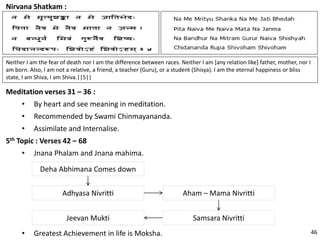 Nirvana Shatkam :
Neither I am the fear of death nor I am the difference between races. Neither I am [any relation like] father, mother, nor I
am born. Also, I am not a relative, a friend, a teacher (Guru), or a student (Shisya). I am the eternal happiness or bliss
state, I am Shiva, I am Shiva.||5||
Meditation verses 31 – 36 :
• By heart and see meaning in meditation.
• Recommended by Swami Chinmayananda.
• Assimilate and Internalise.
5th Topic : Verses 42 – 68
• Jnana Phalam and Jnana mahima.
Deha Abhimana Comes down
Adhyasa Nivritti Aham – Mama Nivritti
Samsara NivrittiJeevan Mukti
• Greatest Achievement in life is Moksha. 46
 