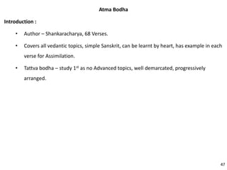 Atma Bodha
Introduction :
• Author – Shankaracharya, 68 Verses.
• Covers all vedantic topics, simple Sanskrit, can be learnt by heart, has example in each
verse for Assimilation.
• Tattva bodha – study 1st as no Advanced topics, well demarcated, progressively
arranged.
47
 