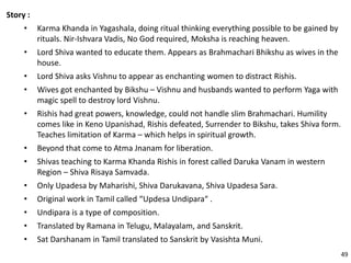 Story :
• Karma Khanda in Yagashala, doing ritual thinking everything possible to be gained by
rituals. Nir-Ishvara Vadis, No God required, Moksha is reaching heaven.
• Lord Shiva wanted to educate them. Appears as Brahmachari Bhikshu as wives in the
house.
• Lord Shiva asks Vishnu to appear as enchanting women to distract Rishis.
• Wives got enchanted by Bikshu – Vishnu and husbands wanted to perform Yaga with
magic spell to destroy lord Vishnu.
• Rishis had great powers, knowledge, could not handle slim Brahmachari. Humility
comes like in Keno Upanishad, Rishis defeated, Surrender to Bikshu, takes Shiva form.
Teaches limitation of Karma – which helps in spiritual growth.
• Beyond that come to Atma Jnanam for liberation.
• Shivas teaching to Karma Khanda Rishis in forest called Daruka Vanam in western
Region – Shiva Risaya Samvada.
• Only Upadesa by Maharishi, Shiva Darukavana, Shiva Upadesa Sara.
• Original work in Tamil called “Updesa Undipara“ .
• Undipara is a type of composition.
• Translated by Ramana in Telugu, Malayalam, and Sanskrit.
• Sat Darshanam in Tamil translated to Sanskrit by Vasishta Muni.
49
 