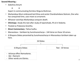 Second Meaning :
• Dakshina Amurti
↓ ↓
Expert in communicating formless Nirguna Brahman.
• Markandeya Muni embraced lord Shiva and wrote Chandrashekara Stotram, One who
has conquered time, uses moon as ornament.
• Whoever worships Markandeya conquers death.
• Chinmaya : Study this text after study of Upanishads, P.h.d in Vedanta.
• Treated as Prakarana Grantha.
• Direct Commentary : Tattva Sudha.
• Manasolasa – Vartikam by Sureshvaracharya – 144 Verse on those 10 verses.
• 6 Dhayana Slokas presented by Sureshvaracharya in Manasolasa Vartikam taken up
here.
16 Slokas
Text - 10 Verses6 Dhyana Slokas
- Acharya offers Namaskaras.
- Ide = Namami
- Other words are Glories.
3
 