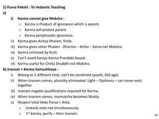 2) Purva Pakshi : To Vedantic Teaching
a)
i) Karma cannot give Moksha :
o Karma is Product of ignorance which is parent.
o Karma will protect parent.
o Karma perpetuates ignorance.
ii) Karma gives Anitya Phalam, finite.
iii) Karma gives other Phalam - Dharma – Artha – Kama not Moksha.
iv) Karma criticised by Sruti.
v) Can’t avoid Kamya Karma Prarabda based.
vi) Karma useful for Chitta Shuddhi not Moksha.
b) Jnanam + Karma Samuchhaya :
i) Belong to 2 different time, can’t be combined (youth, Old age).
ii) When Jnanam comes, plurality eliminated. Light – Darkness – can never exist
together.
iii) Jnanam negates qualifications required for Karma.
iv) When Jnanam comes, mumuksha becomes Mukta.
v) Respect total Veda Purva + Anta.
o Linearly exist not simultaneously.
o 1st Karma, purify – then Jnanam. 54
 