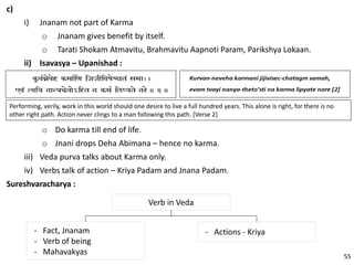 c)
i) Jnanam not part of Karma
o Jnanam gives benefit by itself.
o Tarati Shokam Atmavitu, Brahmavitu Aapnoti Param, Parikshya Lokaan.
ii) Isavasya – Upanishad :
Performing, verily, work in this world should one desire to live a full hundred years. This alone is right, for there is no
other right path. Action never clings to a man following this path. [Verse 2]
o Do karma till end of life.
o Jnani drops Deha Abimana – hence no karma.
iii) Veda purva talks about Karma only.
iv) Verbs talk of action – Kriya Padam and Jnana Padam.
Sureshvaracharya :
Verb in Veda
- Fact, Jnanam
- Verb of being
- Mahavakyas
- Actions - Kriya
55
 