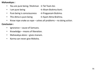 Mahavakyas :
• You are pure being / Brahman → Tat Tvam Asi.
• I am pure being → Aham Brahma Asmi.
• Pure being is consciousness → Pragyanam Brahma.
• This Atma is pure being → Ayam Atma Brahma.
• Know rope snake as rope – solves all problems – no doing action.
Conclusion :
• Ignorance – cause of Samsara.
• Knowledge – means of liberation.
• Mahavakya alone – gives Jnanam.
• Karma can never give Moksha.
56
 