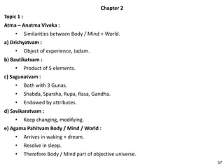 Chapter 2
Topic 1 :
Atma – Anatma Viveka :
• Similarities between Body / Mind + World.
a) Drishyatvam :
• Object of experience, Jadam.
b) Bautikatvam :
• Product of 5 elements.
c) Sagunatvam :
• Both with 3 Gunas.
• Shabda, Sparsha, Rupa, Rasa, Gandha.
• Endowed by attributes.
d) Savikaratvam :
• Keep changing, modifying.
e) Agama Pahitvam Body / Mind / World :
• Arrives in waking + dream.
• Resolve in sleep.
• Therefore Body / Mind part of objective universe.
57
 