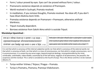 • Form / colour proved by eyes. Eyes can’t be proved without form / colour.
• Pramanams existence depends on existence of Prameyam.
• World resolved in Sushupti, Pramata resolved.
• In meditation, if you remove thoughts, Pramata resolved. You doze off, if you don’t
have Aham Brahma Asmi Vritti.
• Pramatas existence depends on Pramanam + Prameyam, otherwise artificial
blankness.
• Triputi mutually dependent.
• Borrows existence from Sakshi Atma which is outside Triputi.
Mandukya Upanishad :
It is not that which is conscious of the internal subjective world, nor that which is conscious of the external world, nor
that which is conscious of both, nor that which is a mass of consciousness, nor that which is simple consciousness, nor is
it unconsciousness. It is unseen by any sense-organ, beyond empirical dealings, incomprehensible by the mind,
uninferable, unthinkable, indescribable, essentially by of the Self alone, negation of all phenomena, the peaceful, the
auspicious and the nondual. This is what is considered as the Fourth (Turiya). This is the Atman and this is to be realised.
[Mantra 7]
• Turiya neither Vishwa / Teijasa / Pragya – Pramata.
• Turiya is Pramatru, Pramana, Prameya Vilakshanam. 60
 