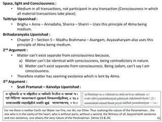 Space, light and Consciousness :
• Medium in all transactions, not participant in any transaction (Consciousness in which
all material transactions take place).
Taittriya Upanishad :
• Brighu = Anna – Annadaha, Sharira – Shariri – Uses this principle of Atma being
medium.
Brihadaranyaka Upanishad :
• Chapter 2 – Section 5 – Madhu Brahmana – Asangam, Avyavaharyam also uses this
principle of Atma being medium.
2nd Argument :
• Matter can’t exist separate from consciousness because,
a) Matter can’t be identical with consciousness, being contradictory in nature.
b) Matter can’t exist separate from consciousness. Being Jadam, can’t say I am
consciousness.
• Therefore matter has seeming existence which is lent by Atma.
3rd Argument :
• Sruti Pramanat – Kaivalya Upanishad :
For me there is neither Earth nor Water nor Fire, nor Air, nor Ether. Thus realising the nature of the Paramatman… the
one who is in the cavity of the heart, who is without parts, without a second, the Witness of all, beyond both existence
and non-existence, one attains the very nature of the Paramatman. [Verse 23 & 24] 61
 