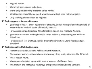• Negates matter.
• World not born, seems to be born.
• World only has seeming existence called Mithya.
• What is existent can’t be negated, what is nonexistent need not be negated.
• Only seeming existence can be negated.
3rd Topic : Agyana – Samsara Karanam
• Ignorance of fact – I am of higher order of reality, and all my experienced world are of
lower order of reality is cause of Bandah, Samsara.
• I am Asanga nonparticipatory Atma forgotten. I don’t give reality to Anatma.
• Ignorance is cause of lending Reality – called Adhyasa, empowering the world to
disturb me.
• I create dream (Tat Srishtva), I enter dream (Anupravishatu), lend reality and get
disturbed.
4th Topic : Jnana Eva Moksha Karanam
• Jnanam is Moksha Karanam, Adhyasa Nivritti Karanam.
• Disempower world, continue dream and waking, drop reality attached, like TV serial.
• This is Jeevan Mukti.
• Waking world created by me with several Vasanas of different Jivas.
• This Jnanam and Mithyatva Nishchaya only permanent solution to Samsara.
62
 