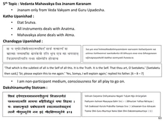 5th Topic : Vedanta Mahavakya Eva Jnanam Karanam
• Jnanam only from Veda Vakyam and Guru Upadesha.
Katho Upanishad :
• Etat Srutva.
• All instruments deals with Anatma.
• Mahavakya alone deals with Atma.
Chandogya Upanishad :
‘That which is the subtlest of all is the Self of all this. It is the Truth. It is the Self. That thou art, O Svetaketu.’ [Svetaketu
then said,] ‘Sir, please explain this to me again.’ ‘Yes, Somya, I will explain again,’ replied his father. [6 – 8 – 7]
• I am non-participant medium, consciousness for all play to go on.
Dakshinamurthy Stotram :
63
 
