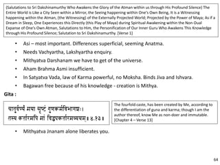 • Asi – most important. Differences superficial, seeming Anatma.
• Needs Vachyartha, Lakshyartha enquiry.
• Mithyatva Darshanam we have to get of the universe.
• Aham Brahma Asmi insufficient.
• In Satyatva Vada, law of Karma powerful, no Moksha. Binds Jiva and Ishvara.
• Bagawan free because of his knowledge - creation is Mithya.
Gita :
(Salutations to Sri Dakshinamurthy Who Awakens the Glory of the Atman within us through His Profound Silence) The
Entire World is Like a City Seen within a Mirror, the Seeing happening within One's Own Being, It is a Witnessing
happening within the Atman, (the Witnessing) of the Externally Projected World; Projected by the Power of Maya; As if a
Dream in Sleep, One Experiences this Directly (this Play of Maya) during Spiritual Awakening within the Non-Dual
Expanse of One's Own Atman, Salutations to Him, the Personification of Our Inner Guru Who Awakens This Knowledge
through His Profound Silence; Salutation to Sri Dakshinamurthy. [Verse 1]
The fourfold caste, has been created by Me, according to
the differentiation of guna and karma; though I am the
author thereof, know Me as non-doer and immutable.
[Chapter 4 – Verse 13]
• Mithyatva Jnanam alone liberates you.
64
 
