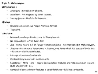 Topic 2 : Mahavakyam
a) Pramanam :
• Anadigata : Reveals new objects.
• Abaditam : Not negated by other sources.
• Saprayojanam : Useful – for Moksha.
b) Maya :
• Reveals samsara in Jiva / Jagat / Ishvara format.
• Traps Jiva.
c) Prakara :
• Mahavakyam helps Jiva to come to Binary format.
• No prepositions in “Tat Tvam Asi”.
• Jiva - from / Near / in / on / away from Paramatma – not mentioned in Mahavakyam.
• Jivatma = Paramatma, Paramatma = Jivatma, one Atma which has status of both, Jiva
+ Parama – Visishta Attributes.
• Lakshya – Lakshana Sambanda.
• Contradictory features in medium only.
• Substance – Atma – one – negate contradictory features and retain common feature
(Gita Chapter 10 + 11).
• Removal of contradictory features is called lakshana – Lakshya Sambanda.
66
 