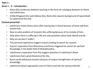 Topic 1 :
Verse 1 – 5 – Introduction :
• Rama Gita condenses Vedantic teaching in the form of a dialogue between Sri Rama
and Lakshmana.
• Unlike Bhagavat Gita and Uddava Gita, Rama Gita requires background of Upanishads
to understand the text.
Context presented :
• Lakshmana meets Rama alone after leaving Sita in forest because of loose talk from
washerman.
• How to solve problem of innocent Sita suffering because of no mistake of hers.
• Only when there is suffering in life one asks questions about God, World and life.
• Why are we born? Suffer?
• This personal experience triggers enquiry leading to search for Jnanam.
• Arjuna’s separation from Bheeshma and Drona triggered his search for spiritual
Knowledge in the battle field of Mahabharatha.
• Lakshmana’s separation from Sita triggers questions in Lakshman’s Mind.
• Lakshmana had a great Reverence for Sita.
• Rama could withstand situation because of unique strength born of spiritual
Knowledge.
• Lakshmana Ajnani approaches Jnani Sri Rama and asks for Samsara Nivritti. 5
 