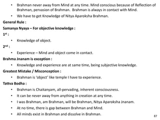 • Brahman never away from Mind at any time. Mind conscious because of Reflection of
Brahman, pervasion of Brahman. Brahman is always in contact with Mind.
• We have to get Knowledge of Nitya Aparoksha Brahman.
General Rule :
Samanya Nyaya – For objective knowledge :
1st :
• Knowledge of object.
2nd :
• Experience – Mind and object come in contact.
Brahma Jnanam is exception :
• Knowledge and experience are at same time, being subjective knowledge.
Greatest Mistake / Misconception :
• Brahman is ‘object’ like temple I have to experience.
Tattva Bodha :
• Brahman is Chaitanyam, all-pervading, inherent consciousness.
• It can be never away from anything in creation at any time.
• I was Brahman, am Brahman, will be Brahman, Nitya Aparoksha Jnanam.
• At no time, there is gap between Brahman and Mind.
• All minds exist in Brahman and dissolve in Brahman. 87
 