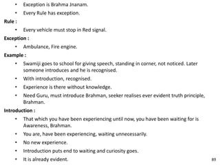 • Exception is Brahma Jnanam.
• Every Rule has exception.
Rule :
• Every vehicle must stop in Red signal.
Exception :
• Ambulance, Fire engine.
Example :
• Swamiji goes to school for giving speech, standing in corner, not noticed. Later
someone introduces and he is recognised.
• With introduction, recognised.
• Experience is there without knowledge.
• Need Guru, must introduce Brahman, seeker realises ever evident truth principle,
Brahman.
Introduction :
• That which you have been experiencing until now, you have been waiting for is
Awareness, Brahman.
• You are, have been experiencing, waiting unnecessarily.
• No new experience.
• Introduction puts end to waiting and curiosity goes.
• It is already evident. 89
 