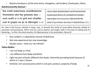• Brahma Anubava is all the time there, changeless, self-evident, Chaitanyam, Aham.
Dakshinamurthy Stotram :
• Ever evident I, is Aparoksha Jnanam of Brahman.
• Not new experience but new knowledge.
• Doubts come – How can I be infinite?
Tattva Bodha :
• I am not body or mind.
• I am different from Body and Mind.
• Light not part of book, different than book, inherently pervading book because of
which it is seen / known.
• Similarly I am consciousness which is not part, product, property of body.
He, who is the Purusa, whirled in maya, sees, in Himself, the world of cause-effect diversely related as
possessor and possession, father and son, and as teacher and taught, both in the state of waking and of
dreaming;… to Him, the divine teacher, Sri Daksinamurty, is this prostration. [Verse 8]
90
 