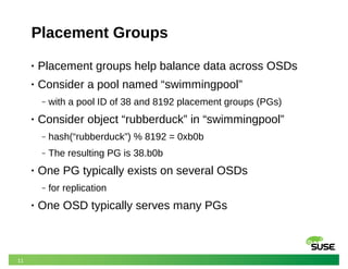 11
Placement Groups
• Placement groups help balance data across OSDs
• Consider a pool named “swimmingpool”
‒ with a pool ID of 38 and 8192 placement groups (PGs)
• Consider object “rubberduck” in “swimmingpool”
‒ hash(“rubberduck”) % 8192 = 0xb0b
‒ The resulting PG is 38.b0b
• One PG typically exists on several OSDs
‒ for replication
• One OSD typically serves many PGs
 