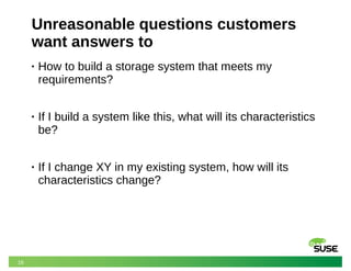 16
Unreasonable questions customers
want answers to
• How to build a storage system that meets my
requirements?
• If I build a system like this, what will its characteristics
be?
• If I change XY in my existing system, how will its
characteristics change?
 
