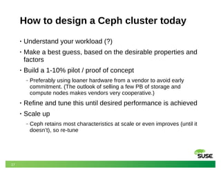 17
How to design a Ceph cluster today
• Understand your workload (?)
• Make a best guess, based on the desirable properties and
factors
• Build a 1-10% pilot / proof of concept
‒ Preferably using loaner hardware from a vendor to avoid early
commitment. (The outlook of selling a few PB of storage and
compute nodes makes vendors very cooperative.)
• Refine and tune this until desired performance is achieved
• Scale up
‒ Ceph retains most characteristics at scale or even improves (until it
doesn’t), so re-tune
 