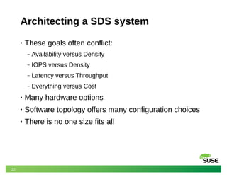 22
Architecting a SDS system
• These goals often conflict:
‒ Availability versus Density
‒ IOPS versus Density
‒ Latency versus Throughput
‒ Everything versus Cost
• Many hardware options
• Software topology offers many configuration choices
• There is no one size fits all
 