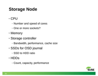 26
Storage Node
• CPU
‒ Number and speed of cores
‒ One or more sockets?
• Memory
• Storage controller
‒ Bandwidth, performance, cache size
• SSDs for OSD journal
‒ SSD to HDD ratio
• HDDs
‒ Count, capacity, performance
 