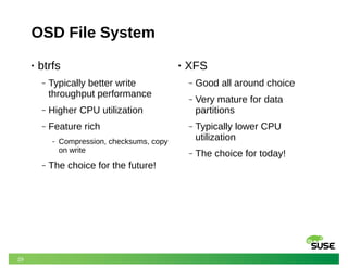 29
OSD File System
• btrfs
‒ Typically better write
throughput performance
‒ Higher CPU utilization
‒ Feature rich
‒ Compression, checksums, copy
on write
‒ The choice for the future!
• XFS
‒ Good all around choice
‒ Very mature for data
partitions
‒ Typically lower CPU
utilization
‒ The choice for today!
 