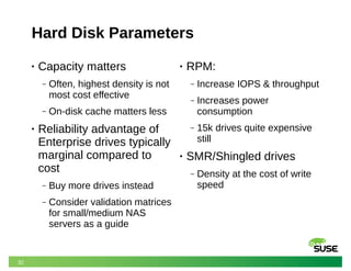 32
Hard Disk Parameters
• Capacity matters
‒ Often, highest density is not
most cost effective
‒ On-disk cache matters less
• Reliability advantage of
Enterprise drives typically
marginal compared to
cost
‒ Buy more drives instead
‒ Consider validation matrices
for small/medium NAS
servers as a guide
• RPM:
‒ Increase IOPS & throughput
‒ Increases power
consumption
‒ 15k drives quite expensive
still
• SMR/Shingled drives
‒ Density at the cost of write
speed
 