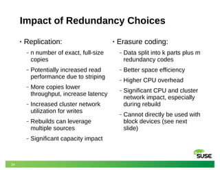 34
Impact of Redundancy Choices
• Replication:
‒ n number of exact, full-size
copies
‒ Potentially increased read
performance due to striping
‒ More copies lower
throughput, increase latency
‒ Increased cluster network
utilization for writes
‒ Rebuilds can leverage
multiple sources
‒ Significant capacity impact
• Erasure coding:
‒ Data split into k parts plus m
redundancy codes
‒ Better space efficiency
‒ Higher CPU overhead
‒ Significant CPU and cluster
network impact, especially
during rebuild
‒ Cannot directly be used with
block devices (see next
slide)
 
