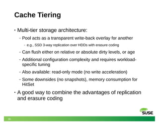 35
Cache Tiering
• Multi-tier storage architecture:
‒ Pool acts as a transparent write-back overlay for another
‒ e.g., SSD 3-way replication over HDDs with erasure coding
‒ Can flush either on relative or absolute dirty levels, or age
‒ Additional configuration complexity and requires workload-
specific tuning
‒ Also available: read-only mode (no write acceleration)
‒ Some downsides (no snapshots), memory consumption for
HitSet
• A good way to combine the advantages of replication
and erasure coding
 
