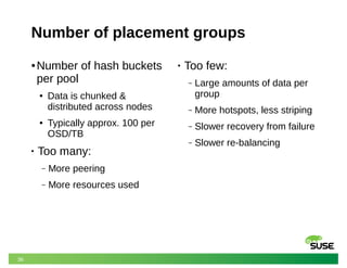 36
Number of placement groups
● Number of hash buckets
per pool
● Data is chunked &
distributed across nodes
● Typically approx. 100 per
OSD/TB
• Too many:
‒ More peering
‒ More resources used
• Too few:
‒ Large amounts of data per
group
‒ More hotspots, less striping
‒ Slower recovery from failure
‒ Slower re-balancing
 