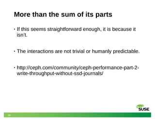 38
More than the sum of its parts
• If this seems straightforward enough, it is because it
isn’t.
• The interactions are not trivial or humanly predictable.
• http://ceph.com/community/ceph-performance-part-2-
write-throughput-without-ssd-journals/
 