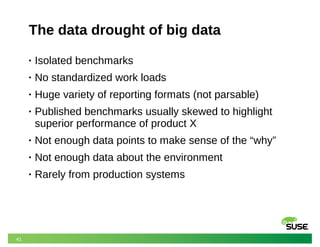 41
The data drought of big data
• Isolated benchmarks
• No standardized work loads
• Huge variety of reporting formats (not parsable)
• Published benchmarks usually skewed to highlight
superior performance of product X
• Not enough data points to make sense of the “why”
• Not enough data about the environment
• Rarely from production systems
 