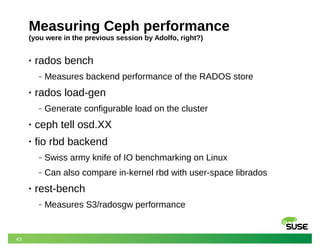 43
Measuring Ceph performance
(you were in the previous session by Adolfo, right?)
• rados bench
‒ Measures backend performance of the RADOS store
• rados load-gen
‒ Generate configurable load on the cluster
• ceph tell osd.XX
• fio rbd backend
‒ Swiss army knife of IO benchmarking on Linux
‒ Can also compare in-kernel rbd with user-space librados
• rest-bench
‒ Measures S3/radosgw performance
 