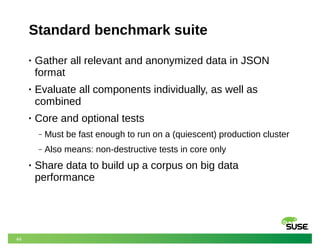 44
Standard benchmark suite
• Gather all relevant and anonymized data in JSON
format
• Evaluate all components individually, as well as
combined
• Core and optional tests
‒ Must be fast enough to run on a (quiescent) production cluster
‒ Also means: non-destructive tests in core only
• Share data to build up a corpus on big data
performance
 
