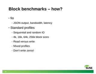 45
Block benchmarks – how?
• fio
‒ JSON output, bandwidth, latency
• Standard profiles
‒ Sequential and random IO
‒ 4k, 16k, 64k, 256k block sizes
‒ Read versus write
‒ Mixed profiles
‒ Don’t write zeros!
 