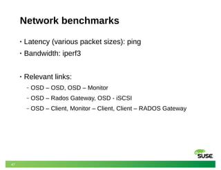 47
Network benchmarks
• Latency (various packet sizes): ping
• Bandwidth: iperf3
• Relevant links:
‒ OSD – OSD, OSD – Monitor
‒ OSD – Rados Gateway, OSD - iSCSI
‒ OSD – Client, Monitor – Client, Client – RADOS Gateway
 