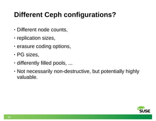 50
Different Ceph configurations?
• Different node counts,
• replication sizes,
• erasure coding options,
• PG sizes,
• differently filled pools, ...
• Not necessarily non-destructive, but potentially highly
valuable.
 