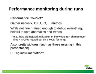 51
Performance monitoring during runs
• Performance Co-Pilot?
• Gather network, CPU, IO, ... metrics
• While not fine grained enough to debug everything,
helpful to spot anomalies and trends
‒ e.g., how did network utilization of the whole run change over
time? Is CPU maxed out on a MON for long?
• Also, pretty pictures (such as those missing in this
presentation)
• LTTng instrumentation?
 