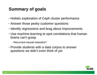 52
Summary of goals
• Holistic exploration of Ceph cluster performance
• Answer those pesky customer questions
• Identify regressions and brag about improvements
• Use machine learning to spot correlations that human
brains can’t grasp
‒ Recurrent neural networks?
• Provide students with a data corpus to answer
questions we didn’t even think of yet
 