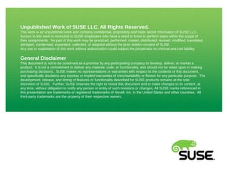Unpublished Work of SUSE LLC. All Rights Reserved.
This work is an unpublished work and contains confidential, proprietary and trade secret information of SUSE LLC.
Access to this work is restricted to SUSE employees who have a need to know to perform tasks within the scope of
their assignments. No part of this work may be practiced, performed, copied, distributed, revised, modified, translated,
abridged, condensed, expanded, collected, or adapted without the prior written consent of SUSE.
Any use or exploitation of this work without authorization could subject the perpetrator to criminal and civil liability.
General Disclaimer
This document is not to be construed as a promise by any participating company to develop, deliver, or market a
product. It is not a commitment to deliver any material, code, or functionality, and should not be relied upon in making
purchasing decisions. SUSE makes no representations or warranties with respect to the contents of this document,
and specifically disclaims any express or implied warranties of merchantability or fitness for any particular purpose. The
development, release, and timing of features or functionality described for SUSE products remains at the sole
discretion of SUSE. Further, SUSE reserves the right to revise this document and to make changes to its content, at
any time, without obligation to notify any person or entity of such revisions or changes. All SUSE marks referenced in
this presentation are trademarks or registered trademarks of Novell, Inc. in the United States and other countries. All
third-party trademarks are the property of their respective owners.
 