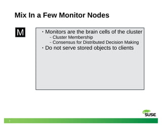 7
Mix In a Few Monitor Nodes
M • Monitors are the brain cells of the cluster
‒ Cluster Membership
‒ Consensus for Distributed Decision Making
• Do not serve stored objects to clients
 