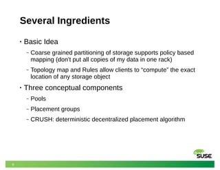 9
Several Ingredients
• Basic Idea
‒ Coarse grained partitioning of storage supports policy based
mapping (don't put all copies of my data in one rack)
‒ Topology map and Rules allow clients to “compute” the exact
location of any storage object
• Three conceptual components
‒ Pools
‒ Placement groups
‒ CRUSH: deterministic decentralized placement algorithm
 