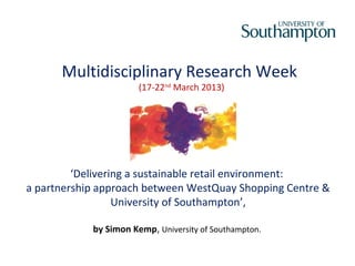 Multidisciplinary Research Week
                       (17-22nd March 2013)




         ‘Delivering a sustainable retail environment:
a partnership approach between WestQuay Shopping Centre &
                  University of Southampton’,

            by Simon Kemp, University of Southampton.
 