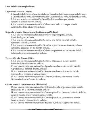 Las dieciséis contemplaciones:
La primera tétrada: Cuerpo
	 1. Cuando inhalo largo, sé que inhalo largo; Cuando exhalo largo, se que exhalo largo.
	 2. Cuando inhalo corto, sé que inhalo corto; Cuando exhalo corto, se que exhalo corto.
	 3. Así uno se entrena en atención: Sensible de todo el cuerpo, inhalo. 				
	 Sensible a todo el cuerpo, exhalo.
	 4. Así uno se entrena en atención: Calmando a todo el cuerpo, inhalo. 			
	 Calmando a todo el cuerpo, exhalo.
Segunda tétrada: Sensaciones-Sentimientos (Vedana)
	 5. Así uno se entrena en atención: Sensible al gozo (priti), inhalo. 				
	 Sensible al gozo, exhalo.
	 6. Así uno se entrena en atención: Sensible a la dicha (sukha), inhalo. 			
	 Sensible a la dicha, exhalo.
	 7. Así uno se entrena en atención: Sensible a procesos en mi mente, inhalo. 		
	 Sensible a procesos en mi mente, exhalo.
	 8. Así uno se entrena en atención: Calmando procesos en mi mente, inhalo. 		
	 Calmando procesos mentales, exhalo.
Tercera tétrada: Mente (Citta)
	 9. Así uno se entrena en atención: Sensible al corazón-mente, inhalo. 			
	 Sensible al corazón-mente, exhalo.
	 10. Así uno se entrena en atención: Agradando al corazón-mente, inhalo. 			
	 Agradando al corazón-mente, exhalo.
	 11. Así uno se entrena en atención: Serenando al corazón-mente, inhalo. 			
	 Serenando al corazón-mente, exhalo.
	 12. Así uno se entrena en atención: Liberando al corazón-mente, inhalo. 			
	 Liberando al corazón-mente, exhalo.
Cuarta tétrada: Percatamiento (dhammas)
	 13. Así uno se entrena en atención: Enfocando en la impermanencia, inhalo. 		
	 Enfocando en la impermanencia, exhalo
	 14. Así uno se entrena en atención: Contemplando el desvanecimiento, inhalo. 		
	 Contemplando el desvanecimiento, exhalo.
	 15. Así uno se entrena en atención: Contemplando el cesamiento, inhalo. 			
	 Contemplando el cesamiento, exhalo.
	 16. Así uno se entrena en atención: dejando ir, inhalo. Dejando ir, exhalo.
 