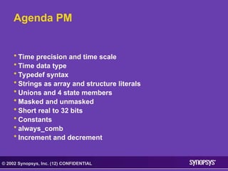 © 2002 Synopsys, Inc. (12) CONFIDENTIAL
Agenda PM
• Time precision and time scale
• Time data type
• Typedef syntax
• Strings as array and structure literals
• Unions and 4 state members
• Masked and unmasked
• Short real to 32 bits
• Constants
• always_comb
• Increment and decrement
 