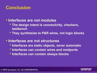 © 2002 Synopsys, Inc. (8) CONFIDENTIAL
Conclusion
• Interfaces are not modules
 The design intent is connectivity, checkers,
testbench
 They synthesize to P&R wires, not logic blocks
• Interfaces are not structures
 Interfaces are static objects, never automatic
 Interfaces can contain wires and modports
 Interfaces can contain always blocks
 