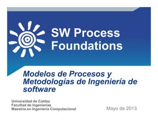 SW Process
Foundations
Modelos de Procesos y
Metodologías de Ingeniería de
software
Mayo de 2014
Universidad de Caldas
Facultad de Ingenierías
Maestría en Ingeniería Computacional
 