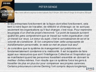 PETER SENGE
• Si les entreprises fonctionnent de la façon dont elles fonctionnent, cela
tient à notre façon de travailler, de réfléchir et d’interagir; ce ne sont pas
seulement les organisations qu’il faut changer, c’est nous. Pour reprendre
les propos d’un chef de projet chevronné: “Le point de bascule survient
quand les gens comprennent que ce travail sur notre organisation c’est
un travail sur nous. Le coeur du sujet, c’est la connaissance de soi et la
volonté de s’améliorer. Si l’on comprend bien cette composante de
transformation personnelle, le reste se met en place tout seul”.
• Je considère que le système de management qui prédomine est
fondamentalement condamné à la médiocrité. Il est incapable de faire
appel aux ressources que sont l’Intelligence Collective et l’inspiration qui
se manifestent quand les personnes travaillent ensemble en donnant le
meilleur d’elles-mêmes. Il en résulte que ce système force les gens à
travailler de plus en plus dur pour compenser ses propres carences.
Certains précurseurs comme Deming l’ont compris depuis longtemps.
hRp://www.solfrance.org/wp-content/uploads/SoL-FOA-juin-2013-Intro-P-Senge-5e-discipline-2006.pdf
 
