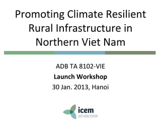 Promoting Climate Resilient
Rural Infrastructure in
Northern Viet Nam
ADB TA 8102-VIE
Launch Workshop
30 Jan. 2013, Hanoi
 