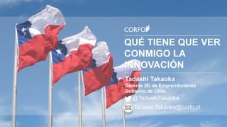 QUÉ TIENE QUE VER
CONMIGO LA
INNOVACIÓN
Tadashi Takaoka
Gerente (S) de Emprendimiento
Gobierno de Chile
@TadashiTakaoka
Tadashi.Takaoka@corfo.cl
 