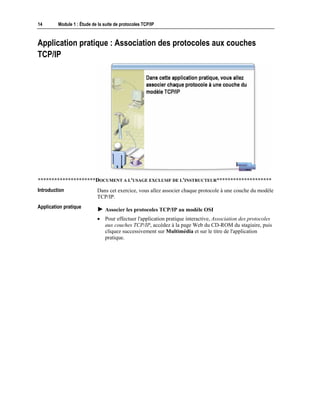 14 Module 1 : Étude de la suite de protocoles TCP/IP
Application pratique : Association des protocoles aux couches
TCP/IP
*********************DOCUMENT A L'USAGE EXCLUSIF DE L'INSTRUCTEUR********************
Dans cet exercice, vous allez associer chaque protocole à une couche du modèle
TCP/IP.
! Associer les protocoles TCP/IP au modèle OSI
• Pour effectuer l'application pratique interactive, Association des protocoles
aux couches TCP/IP, accédez à la page Web du CD-ROM du stagiaire, puis
cliquez successivement sur Multimédia et sur le titre de l'application
pratique.
Introduction
Application pratique
 